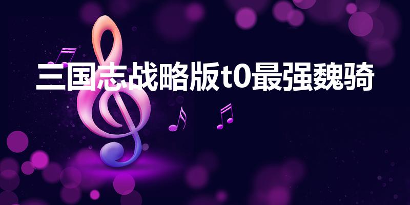 三国志战略版t0最强魏骑（三国志战略版s3魏骑强度）