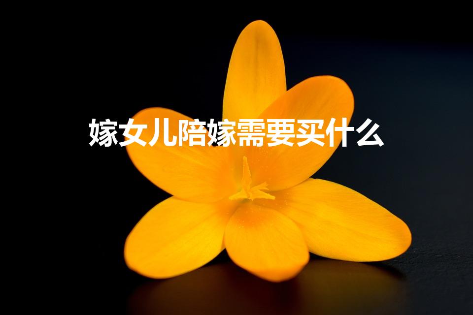 嫁女儿陪嫁需要买什么（结婚女方要准备什么嫁妆）