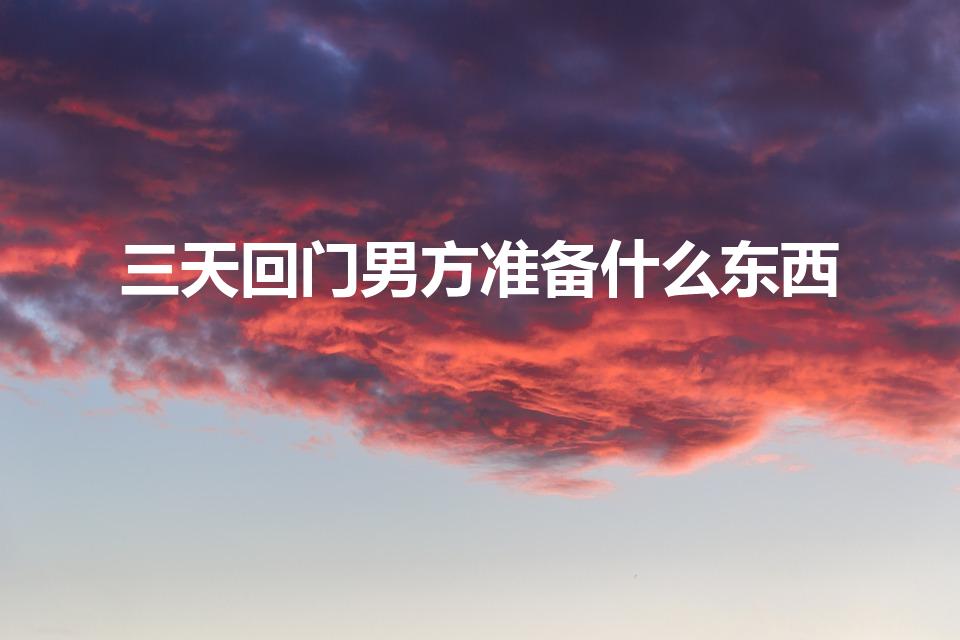 三天回门男方准备什么东西（结婚三天回门带什么东西）