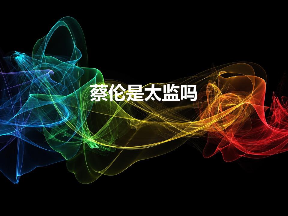 蔡伦是太监吗（东汉造纸的蔡伦真是个太监吗）