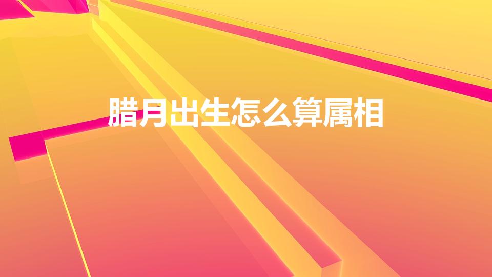 腊月出生怎么算属相（腊月出生怎么算属相,腊月是什么生肖）