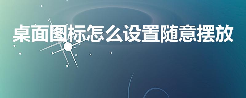 桌面图标怎么设置随意摆放（电脑桌面图标如何随意移动）