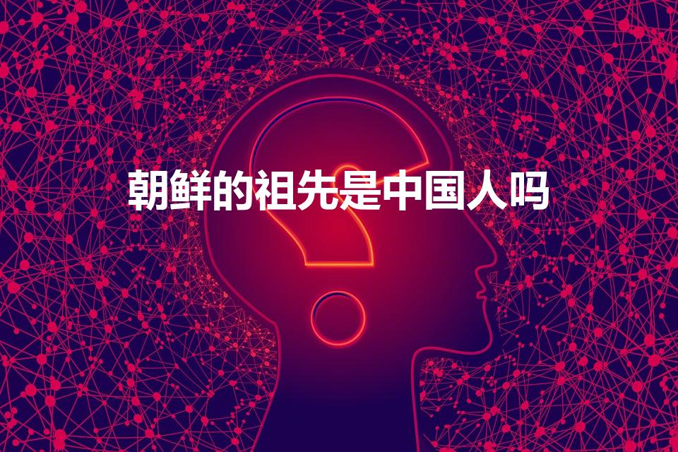 朝鲜的祖先是中国人吗（我国朝鲜族的祖先是中国人吗）