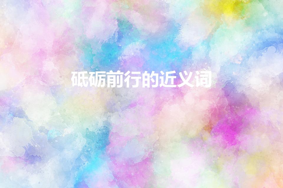 砥砺前行的近义词（砥砺前行的近义词是什么）