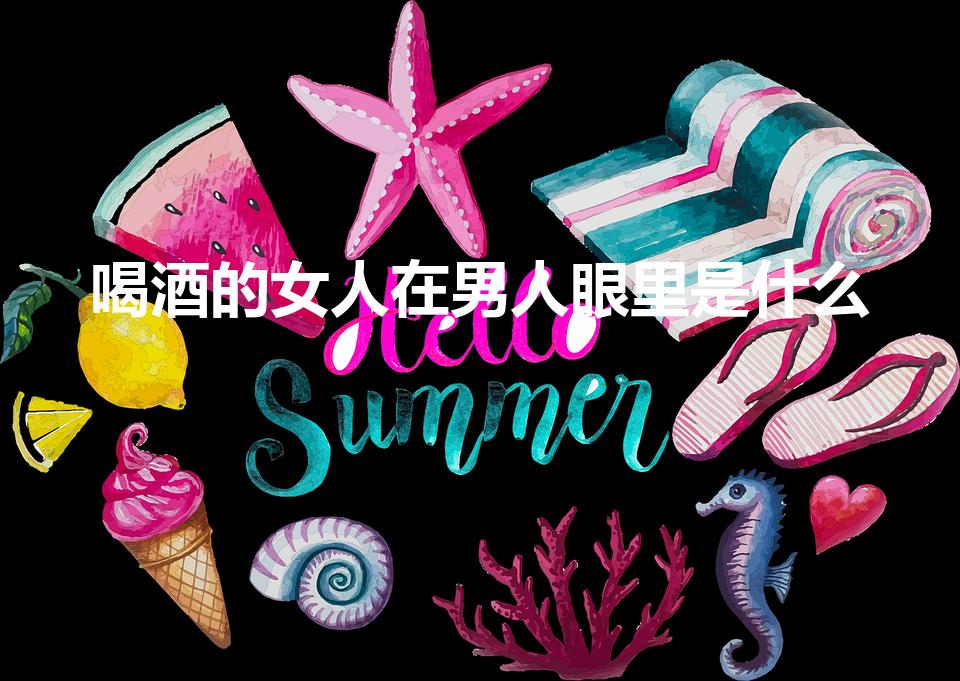 喝酒的女人在男人眼里是什么（男生对喝醉的女生怎么看）