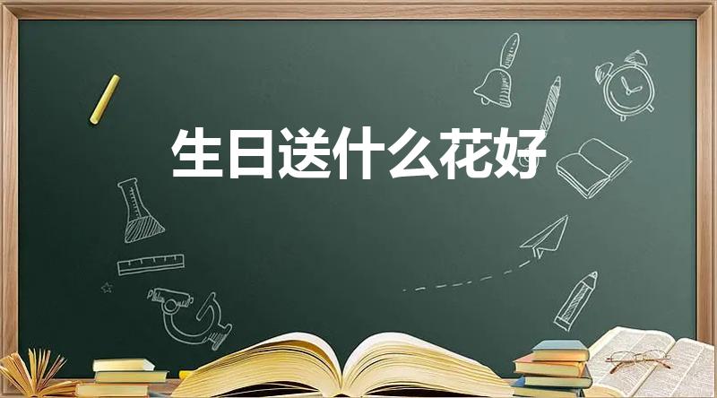 生日送什么花好（生日应该送什么花才是正确的）