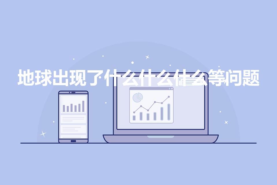 地球出现了什么什么什么等问题（地球面临的三大问题是什么）