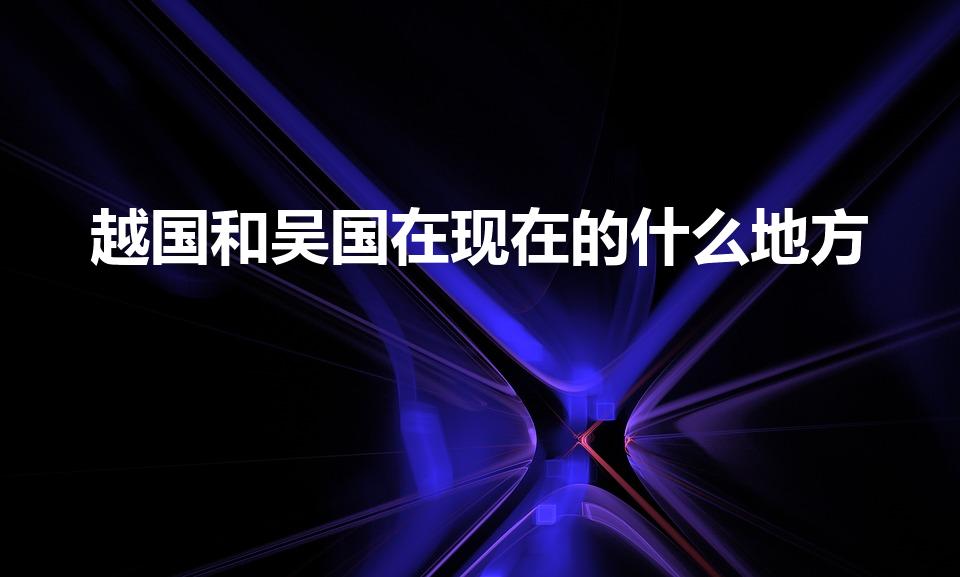 越国和吴国在现在的什么地方（吴国越国今天位于什么地方）