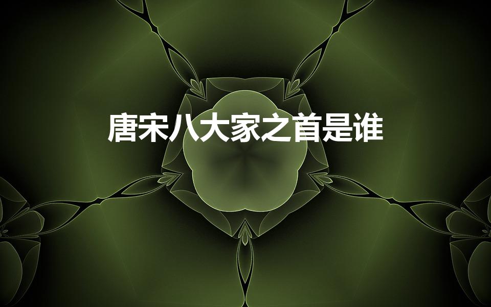 唐宋八大家之首是谁（唐宋八大家之首是谁,为什么）