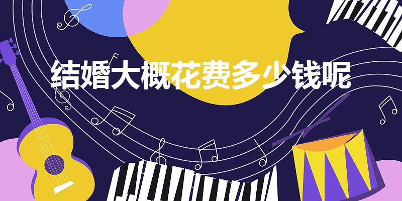 结婚大概花费多少钱呢（结婚需要花多少钱）