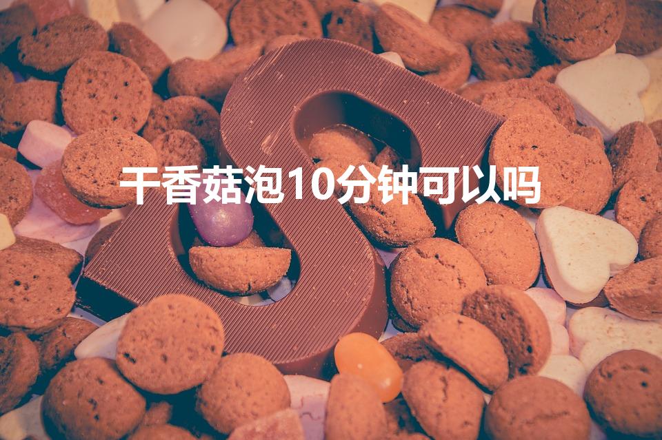干香菇泡10分钟可以吗（干香菇,要泡多久才能泡好）
