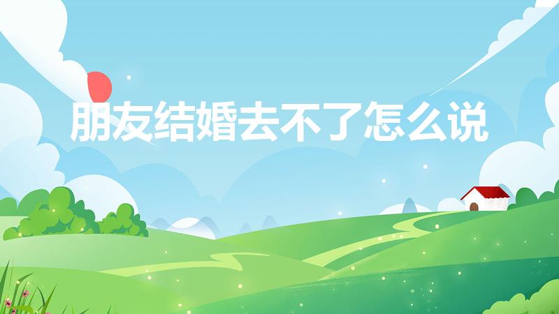朋友结婚去不了怎么说（朋友结婚有事不能去,该怎么发信息）