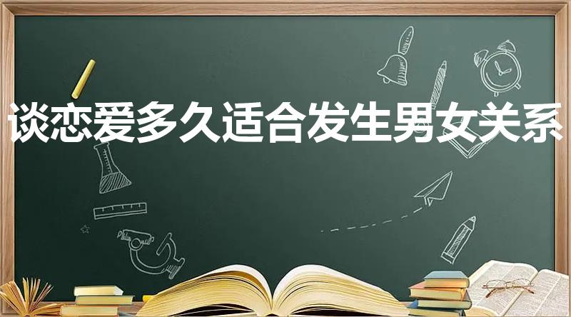 谈恋爱多久适合发生男女关系（谈恋爱多久可以发生关系呢）