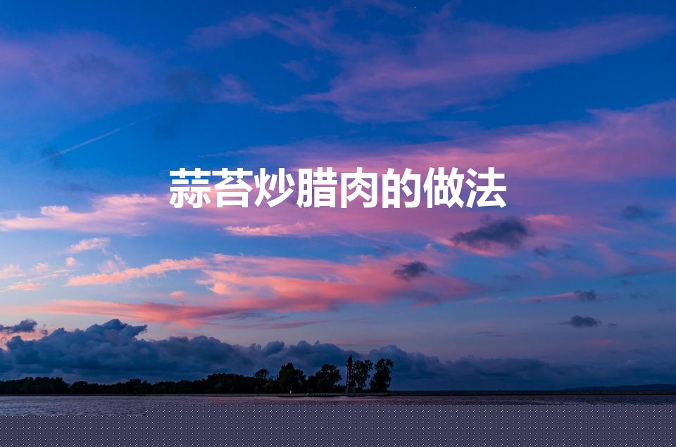 蒜苔炒腊肉的做法（腊肉炒蒜苔的家常做法）