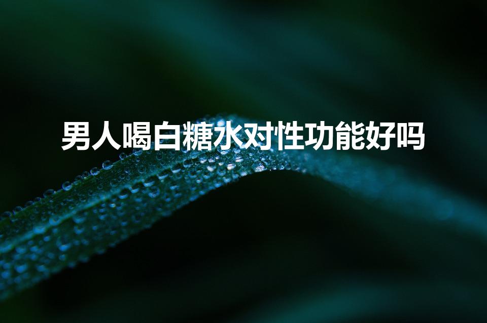 男人喝白糖水对性功能好吗（男的喝白糖水对身体有什么好处）