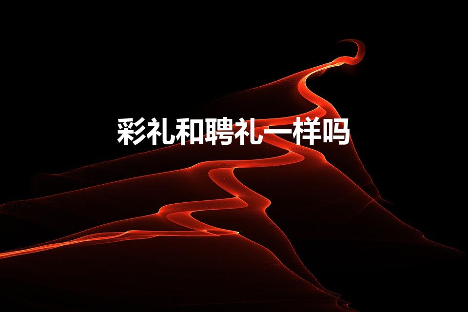 彩礼和聘礼一样吗（彩礼和聘礼有什么区别）