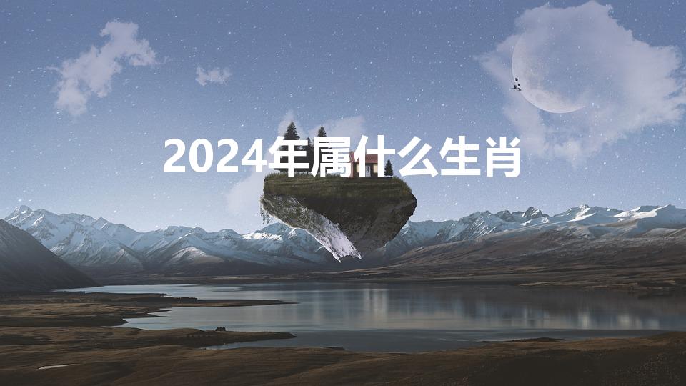 2024年属什么生肖（2024什么生肖）