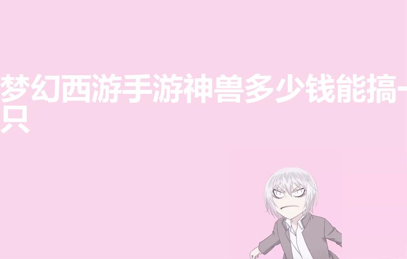 梦幻西游手游神兽多少钱能搞一只（梦幻西游一只神兽多少钱）