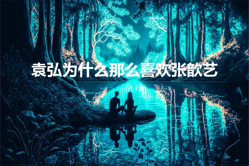 袁弘为什么那么喜欢张歆艺（袁弘为什么选择张歆艺）