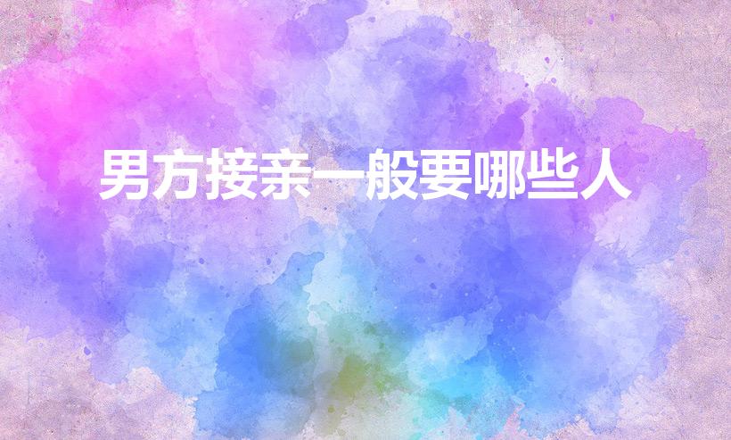 男方接亲一般要哪些人（男方接亲一般要哪些人 这3类人）