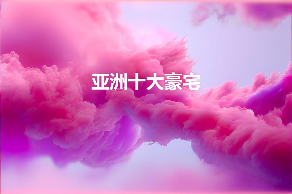 亚洲十大豪宅（亚洲十大豪宅大揭秘）
