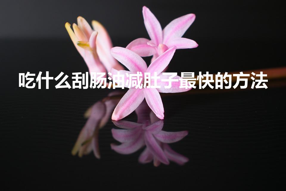 吃什么刮肠油减肚子最快的方法（吃什么刮油脂减肚子最好）