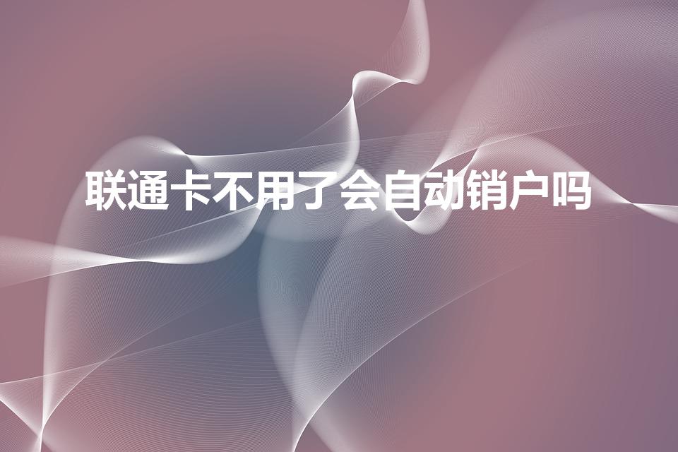 联通卡不用了会自动销户吗（联通手机卡多久不用会自动注销）
