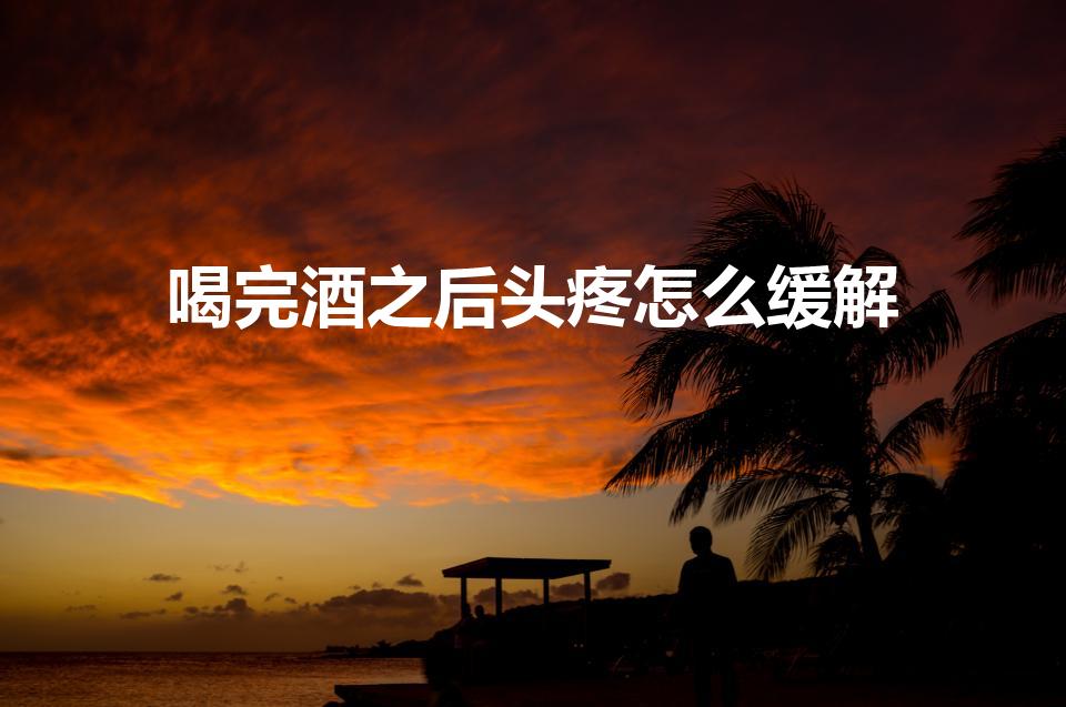 喝完酒之后头疼怎么缓解（喝酒后头疼怎么办）