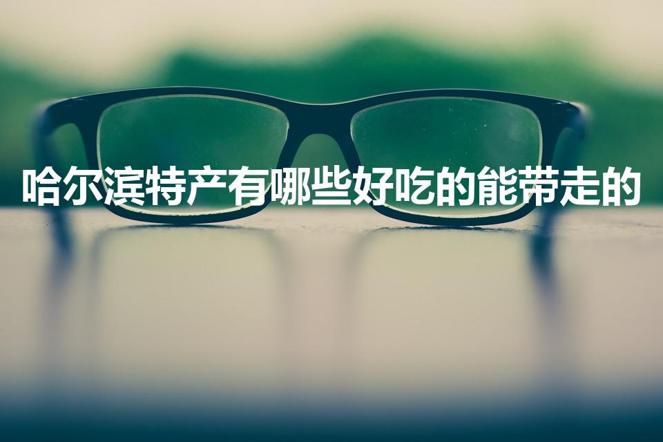 哈尔滨特产有哪些好吃的能带走的（哈尔滨必买特产）
