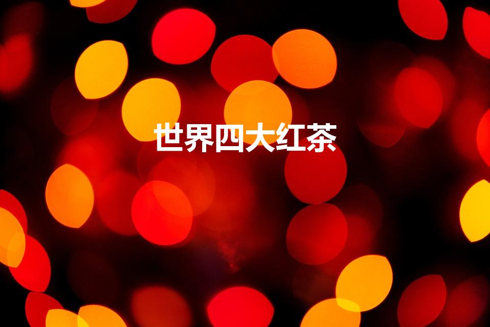 世界四大红茶（世界四大红茶是哪些红茶）