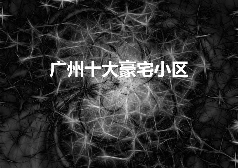 广州十大豪宅小区（广州十大豪宅小区排名）