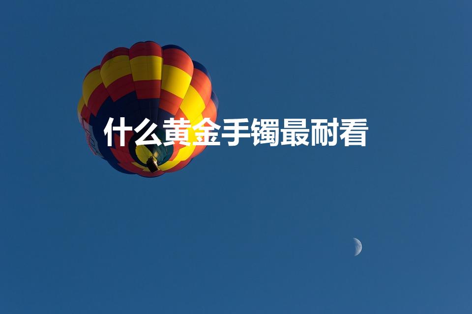 什么黄金手镯最耐看（黄金手镯什么款式好看又实用）