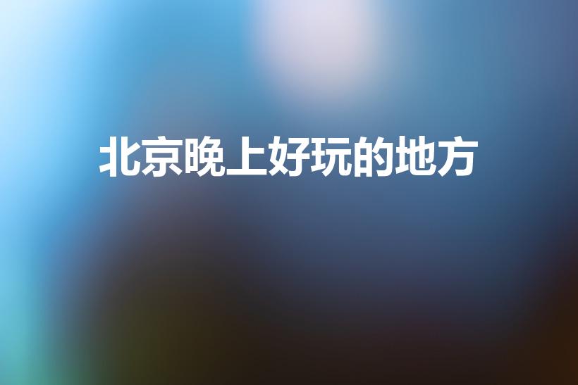 北京晚上好玩的地方（北京晚上哪里好玩）