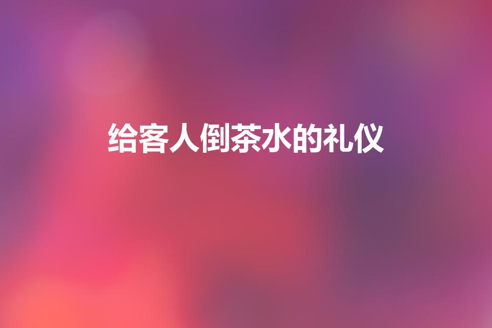 给客人倒茶水的礼仪（在接待客人时端茶倒水的礼仪）