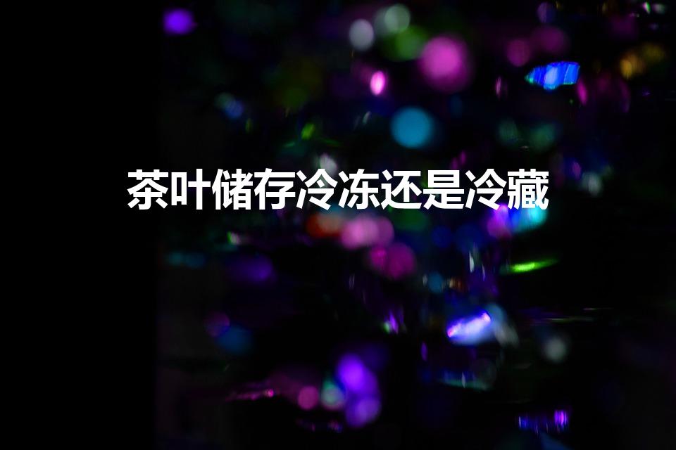 茶叶储存冷冻还是冷藏（茶叶如何储存冷藏还是冷冻）