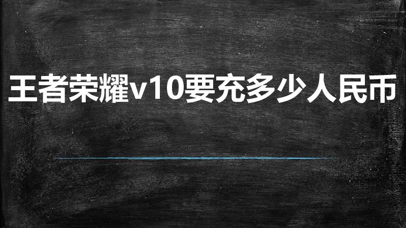 王者荣耀v10要充多少人民币（王者荣耀v10要多少钱）