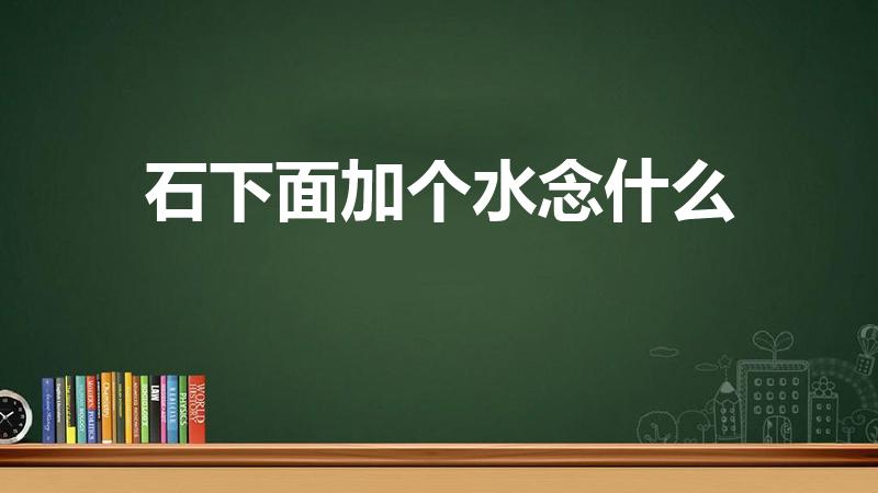 石下面加个水念什么（上里面一个石下面一个水念什么）
