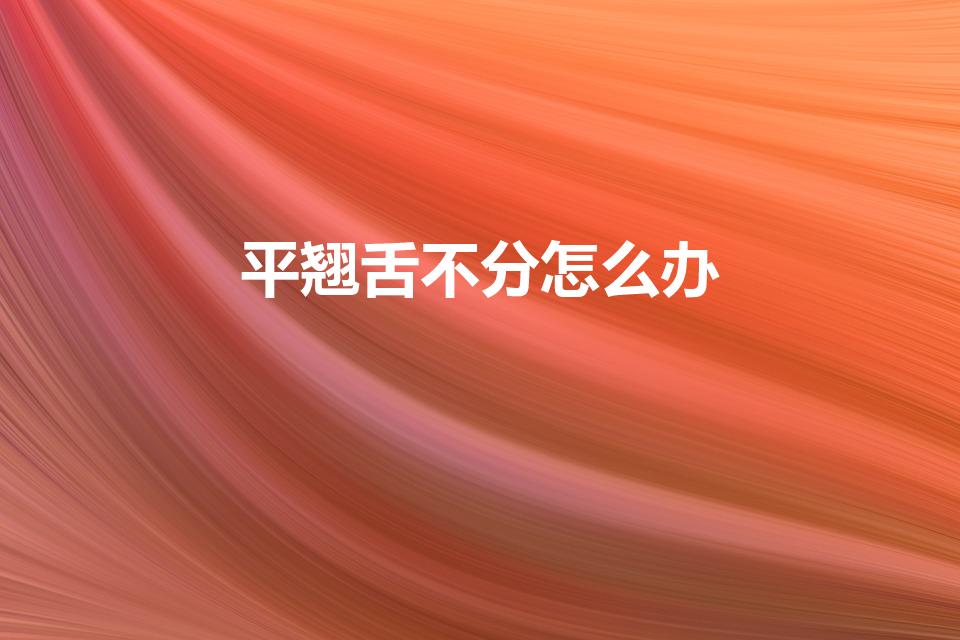 平翘舌不分怎么办（小孩平舌音和翘舌音分不清怎么办）