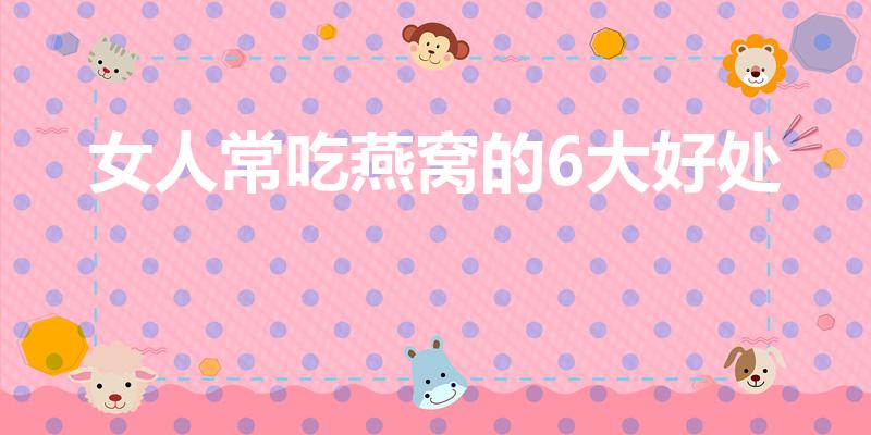 女人常吃燕窝的6大好处（女人常吃燕窝的6大好处是什么）