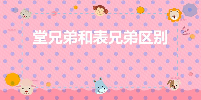 堂兄弟和表兄弟区别（表兄弟和堂兄弟有什么区别啊）
