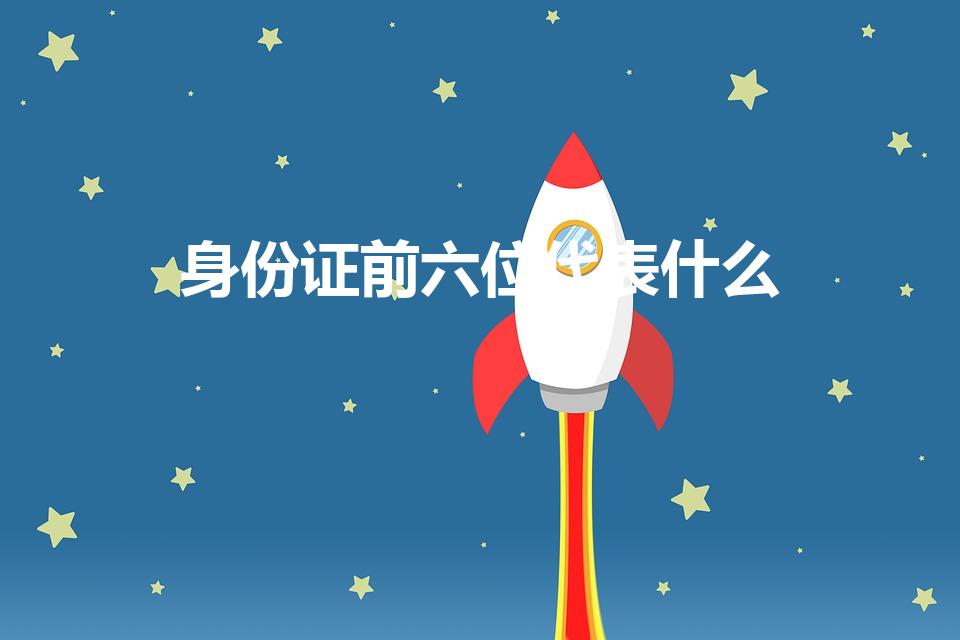 身份证前六位代表什么（身份证前6位是什么意思）