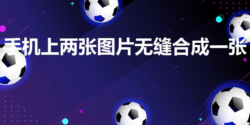 手机上两张图片无缝合成一张（手机如何把两张图片无缝拼接）
