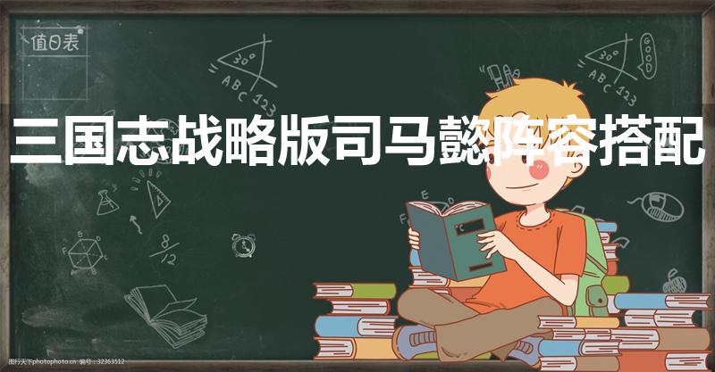 三国志战略版司马懿阵容搭配（最佳搭配以及战法推荐）