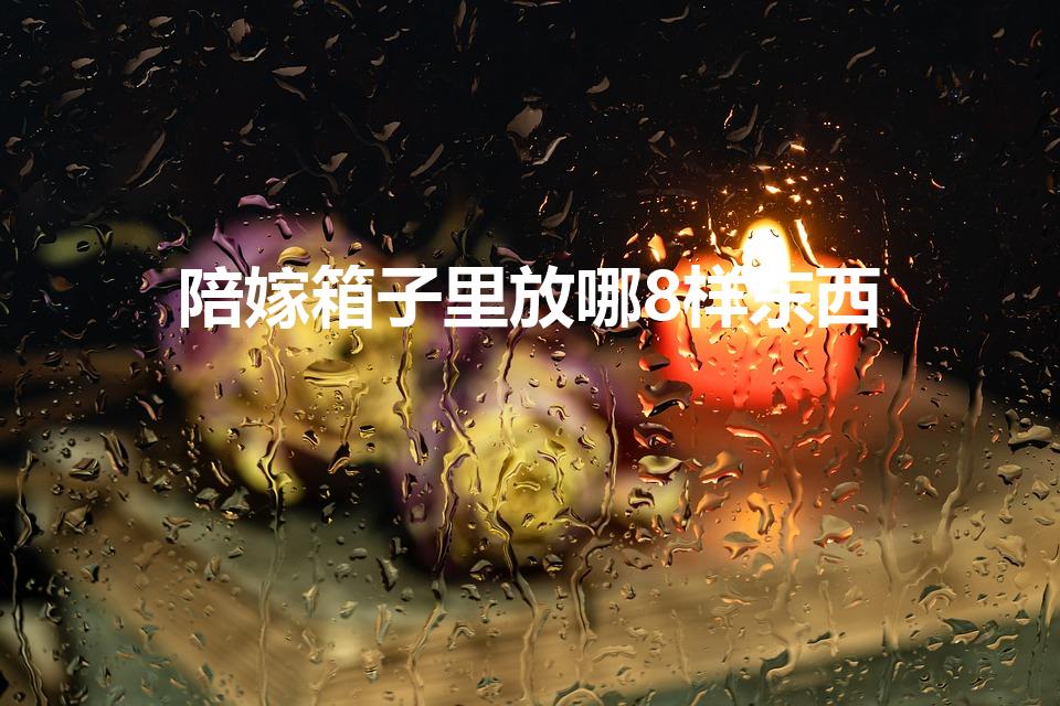 陪嫁箱子里放哪8样东西（陪嫁箱子里面放什么）
