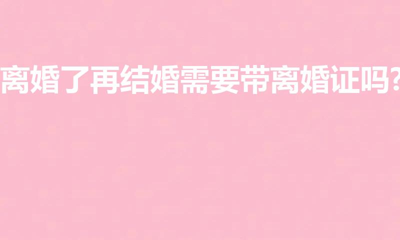 离婚了再结婚需要带离婚证吗?（离婚再结婚需要拿离婚证么）