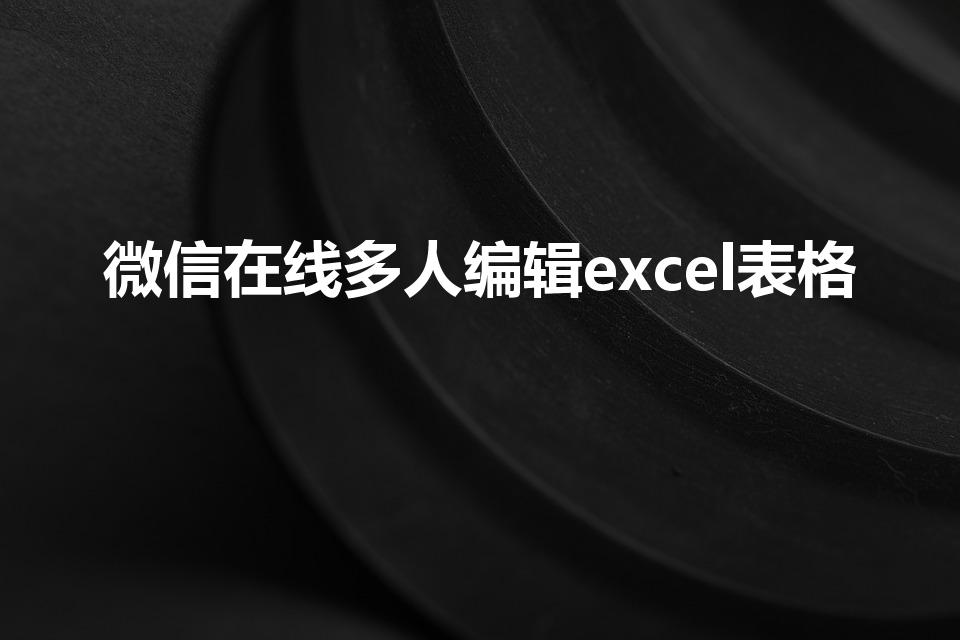 微信在线多人编辑excel表格（微信如何共同编辑表格）