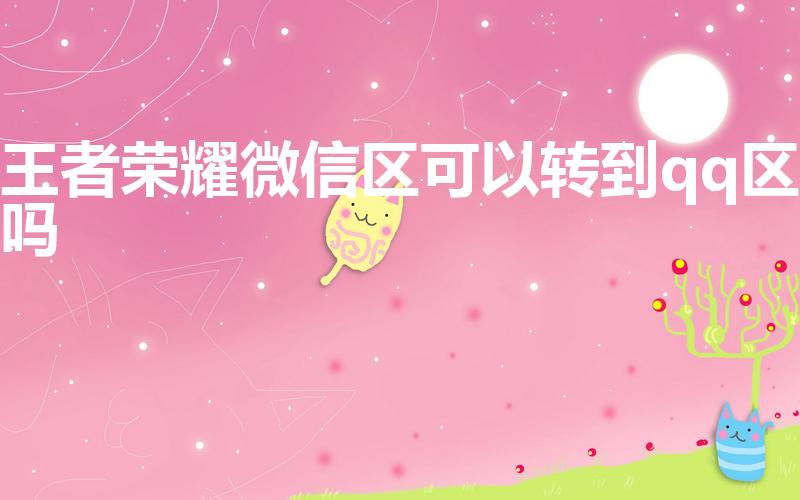 王者荣耀微信区可以转到qq区吗（王者微信区能转到qq吗）