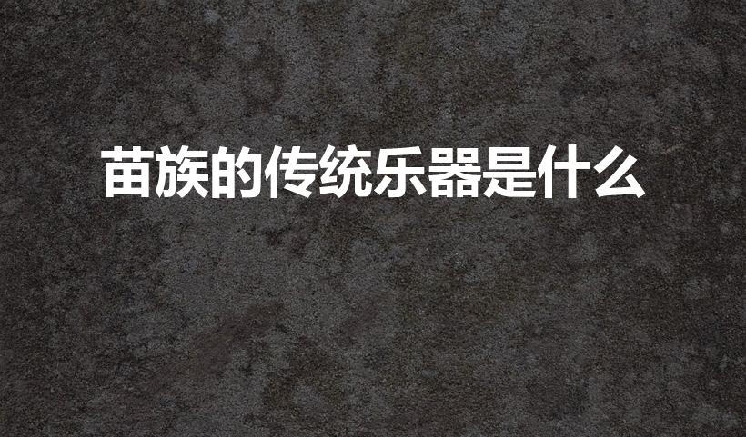 苗族的传统乐器是什么（苗族的乐器有哪些）