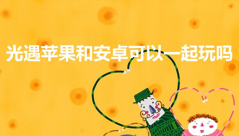 光遇苹果和安卓可以一起玩吗（光遇安卓和苹果可以一起玩吗）