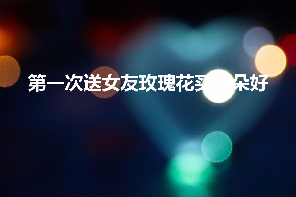 第一次送女友玫瑰花买几朵好（第一次送女孩子玫瑰花送几朵）